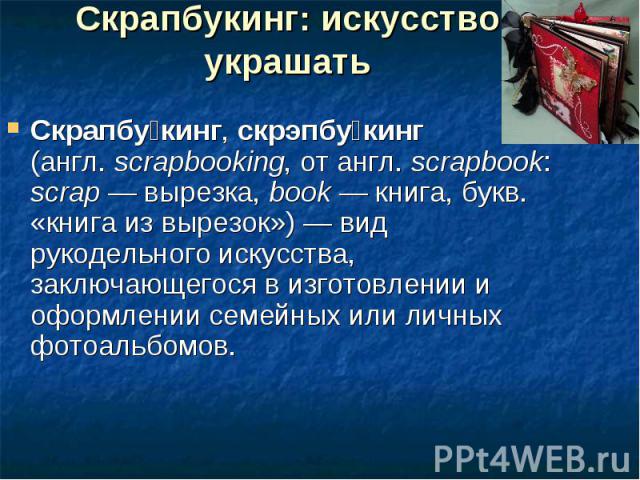 Скрапбукинг: искусство украшать Скрапбукинг, скрэпбукинг (англ. scrapbooking, от англ. scrapbook: scrap — вырезка, book — книга, букв. «книга из вырезок») — вид рукодельного искусства, заключающегося в изготовлении и оформлении семейных или личных ф…