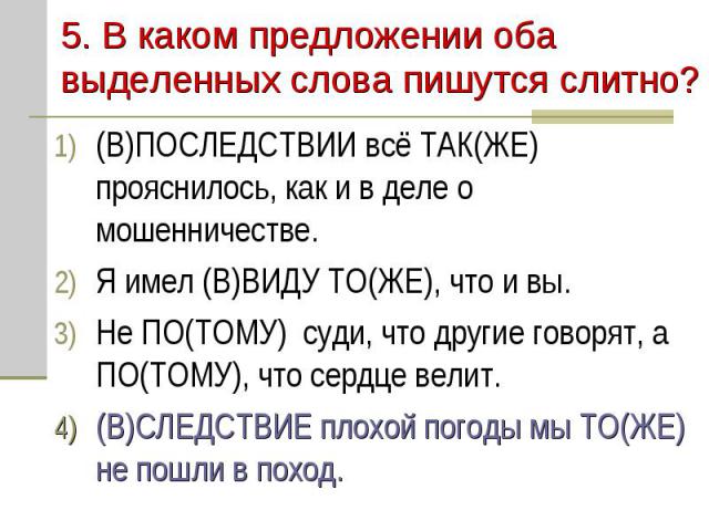 5. В каком предложении оба выделенных слова пишутся слитно?(В)ПОСЛЕДСТВИИ всё ТАК(ЖЕ) прояснилось, как и в деле о мошенничестве.Я имел (В)ВИДУ ТО(ЖЕ), что и вы.Не ПО(ТОМУ) суди, что другие говорят, а ПО(ТОМУ), что сердце велит.(В)СЛЕДСТВИЕ плохой по…