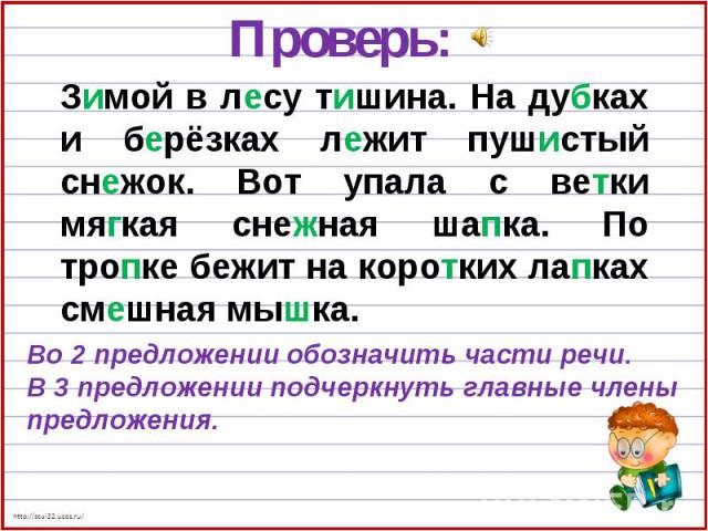 Проверь:Зимой в лесу тишина. На дубках и берёзках лежит пушистый снежок. Вот упала с ветки мягкая снежная шапка. По тропке бежит на коротких лапках смешная мышка.Во 2 предложении обозначить части речи.В 3 предложении подчеркнуть главные члены предложения.