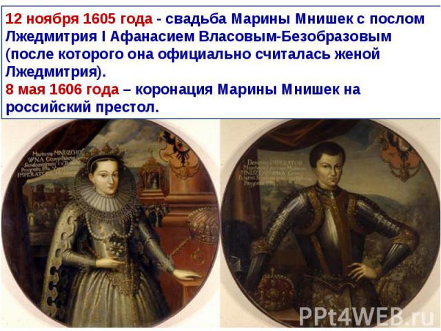 12 ноября 1605 года - свадьба Марины Мнишек с послом Лжедмитрия I Афанасием Власовым-Безобразовым (после которого она официально считалась женой Лжедмитрия).8 мая 1606 года – коронация Марины Мнишек на российский престол.