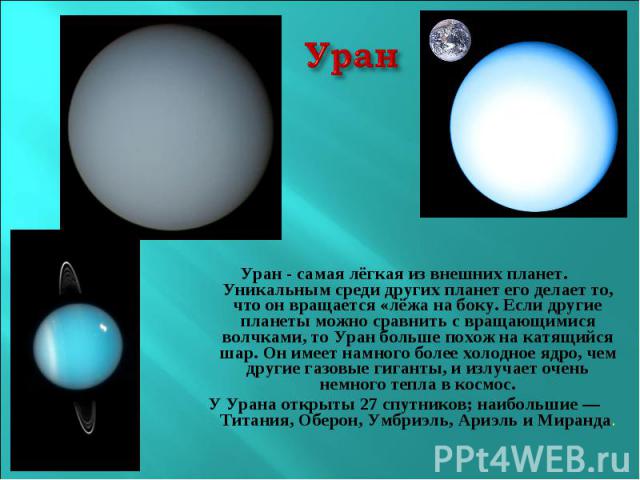 УранУран - самая лёгкая из внешних планет. Уникальным среди других планет его делает то, что он вращается «лёжа на боку. Если другие планеты можно сравнить с вращающимися волчками, то Уран больше похож на катящийся шар. Он имеет намного более холодн…