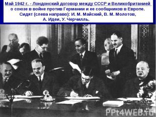 Май 1942 г. - Лондонский договор между СССР и Великобританией о союзе в войне пр