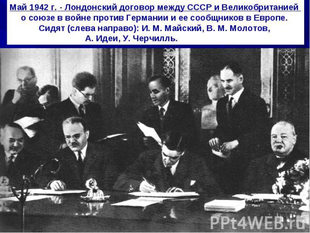 Май 1942 г. - Лондонский договор между СССР и Великобританией о союзе в войне против Германии и ее сообщников в Европе. Сидят (слева направо): И. М. Майский, В. М. Молотов, А. Идеи, У. Черчилль.                   