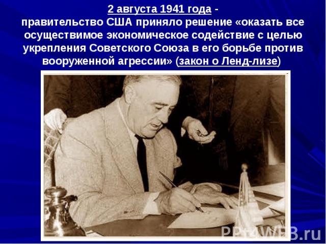 2 августа 1941 года -правительство США приняло решение «оказать все осуществимое экономическое содействие с целью укрепления Советского Союза в его борьбе против вооруженной агрессии» (закон о Ленд-лизе)