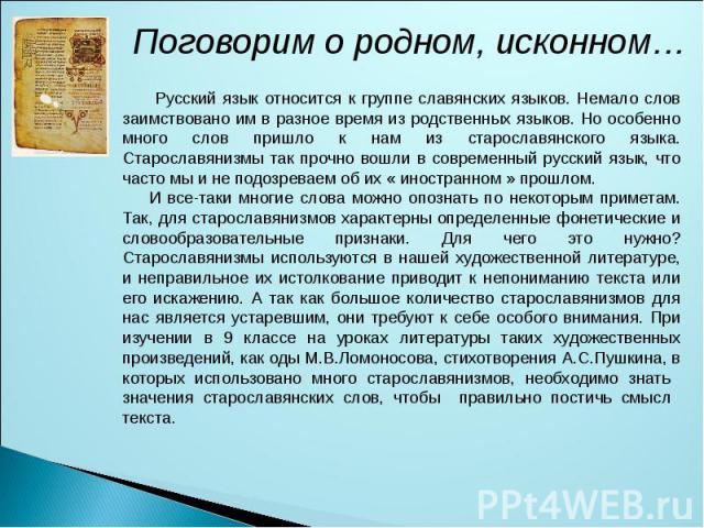 Поговорим о родном, исконном… Русский язык относится к группе славянских языков. Немало слов заимствовано им в разное время из родственных языков. Но особенно много слов пришло к нам из старославянского языка. Старославянизмы так прочно вошли в совр…