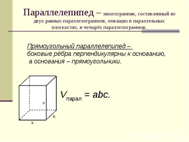 Параллелепипед – многогранник, составленный из двух равных параллелограммов, лежащих в параллельных плоскостях, и четырёх параллелограммов. Прямоугольный параллелепипед – боковые рёбра перпендикулярны к основанию, а основания – прямоугольники.