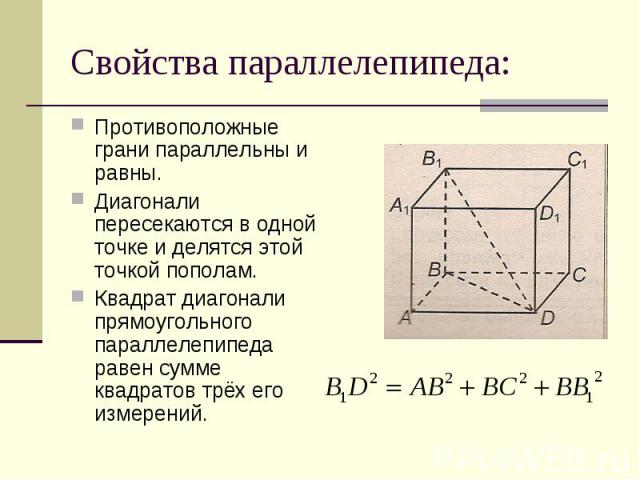 Свойства параллелепипеда:Противоположные грани параллельны и равны.Диагонали пересекаются в одной точке и делятся этой точкой пополам.Квадрат диагонали прямоугольного параллелепипеда равен сумме квадратов трёх его измерений.