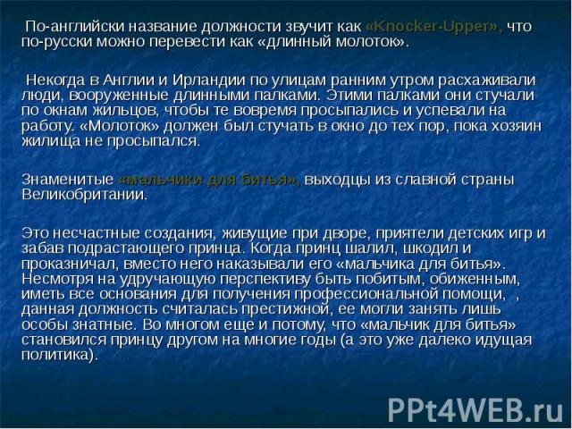 По-английски название должности звучит как «Knocker-Upper», что по-русски можно перевести как «длинный молоток». Некогда в Англии и Ирландии по улицам ранним утром расхаживали люди, вооруженные длинными палками. Этими палками они стучали по окнам жи…