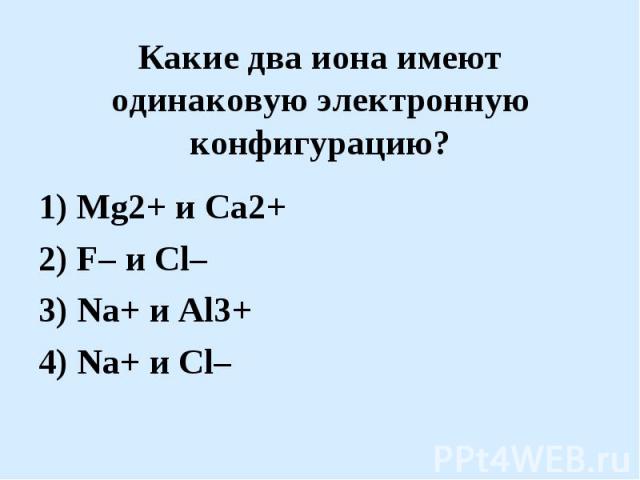 Какие два иона имеют одинаковую электронную конфигурацию?1) Mg2+ и Ca2+2) F– и Cl–3) Na+ и Al3+4) Na+ и Cl–