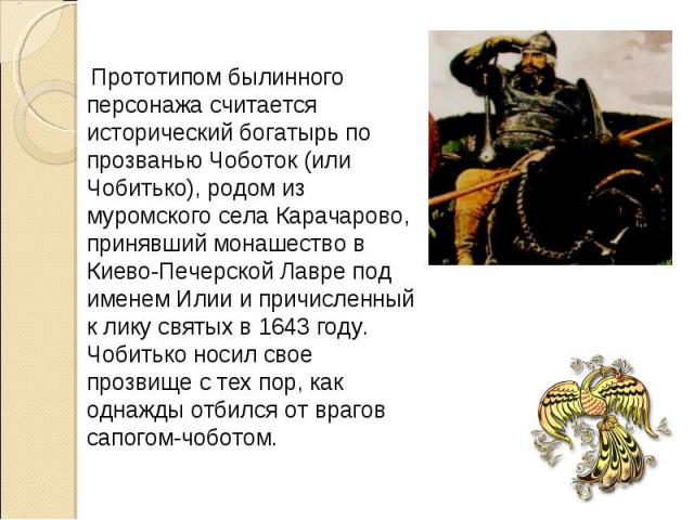 Прототипом былинного персонажа считается исторический богатырь по прозванью Чоботок (или Чобитько), родом из муромского села Карачарово, принявший монашество в Киево-Печерской Лавре под именем Илии и причисленный к лику святых в 1643 году. Чобитько …