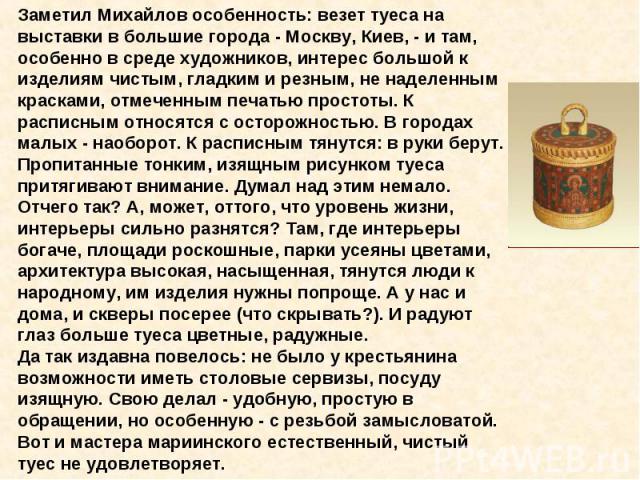 Заметил Михайлов особенность: везет туеса на выставки в большие города - Москву, Киев, - и там, особенно в среде художников, интерес большой к изделиям чистым, гладким и резным, не наделенным красками, отмеченным печатью простоты. К расписным относя…