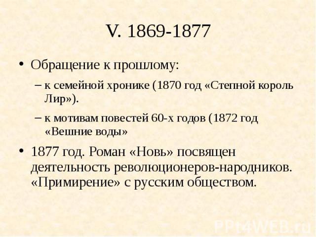 V. 1869-1877Обращение к прошлому: к семейной хронике (1870 год «Степной король Лир»).к мотивам повестей 60-х годов (1872 год «Вешние воды»1877 год. Роман «Новь» посвящен деятельность революционеров-народников. «Примирение» с русским обществом.