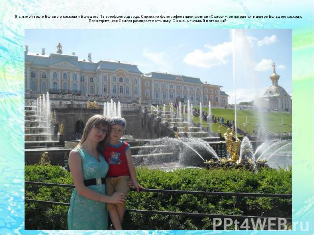 Я с мамой возле Большого каскада и Большого Петергофского дворца. Справа на фотографии виден фонтан «Самсон», он находится в центре Большого каскада. Посмотрите, как Самсон раздирает пасть льву. Он очень сильный и отважный.
