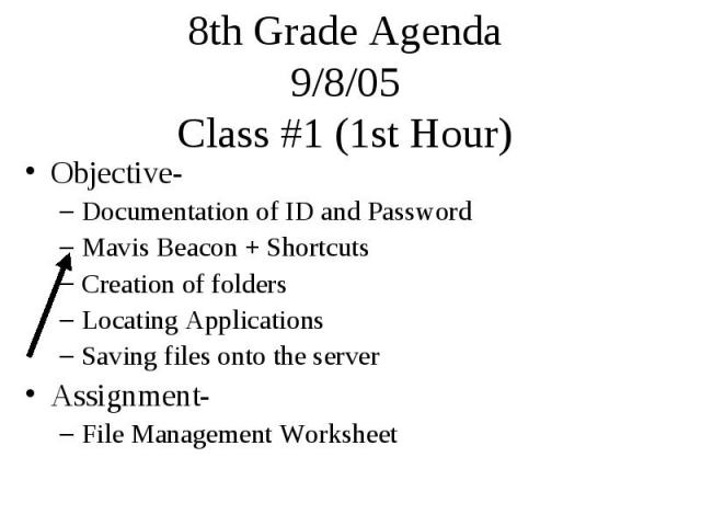 8th Grade Agenda 9/8/05 Class #1 (1st Hour) Objective- Documentation of ID and Password Mavis Beacon + Shortcuts Creation of folders Locating Applications Saving files onto the server Assignment- File Management Worksheet