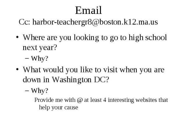 Email Cc: harbor-teachergr8@boston.k12.ma.us Where are you looking to go to high school next year? Why? What would you like to visit when you are down in Washington DC? Why? Provide me with @ at least 4 interesting websites that help your cause