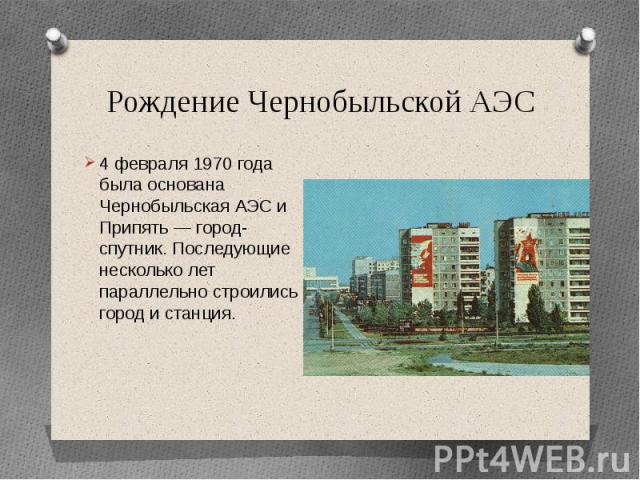 Рождение Чернобыльской АЭС4 февраля 1970 года была основана Чернобыльская АЭС и Припять — город-спутник. Последующие несколько лет параллельно строились город и станция.
