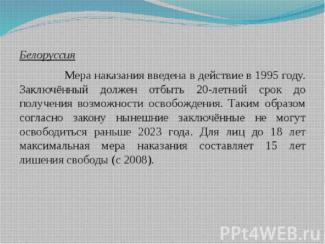 Белоруссия Белоруссия Мера наказания введена в действие в 1995 году. Заключённый должен отбыть 20-летний срок до получения возможности освобождения. Таким образом согласно закону нынешние заключённые не могут освободиться раньше 2023 года. Для лиц д…