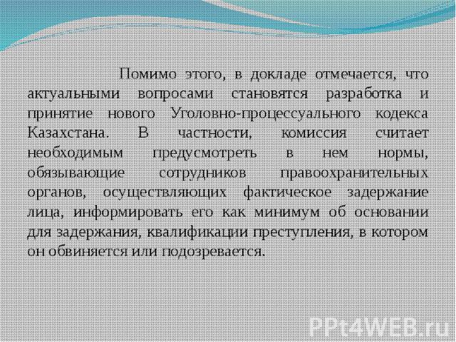 Помимо этого, в докладе отмечается, что актуальными вопросами становятся разработка и принятие нового Уголовно-процессуального кодекса Казахстана. В частности, комиссия считает необходимым предусмотреть в нем нормы, обязывающие сотрудников правоохра…