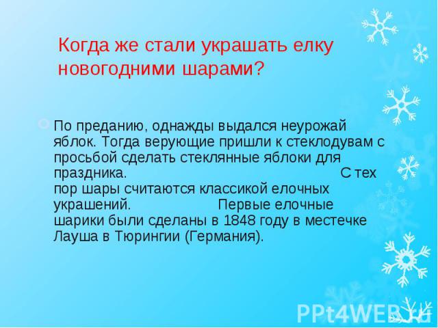 По преданию, однажды выдался неурожай яблок. Тогда верующие пришли к стеклодувам с просьбой сделать стеклянные яблоки для праздника. С тех пор шары считаются классикой елочных украшений. Первые елочные шарики были сделаны в 1848 году в местечке Лауш…