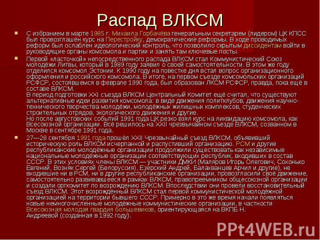 Распад ВЛКСМ С избранием в марте 1985 г. Михаила Горбачёва генеральным секретарем (лидером) ЦК КПСС был провозглашён курс на Перестройку, демократические реформы. В ходе проводимых реформ был ослаблен идеологический контроль…