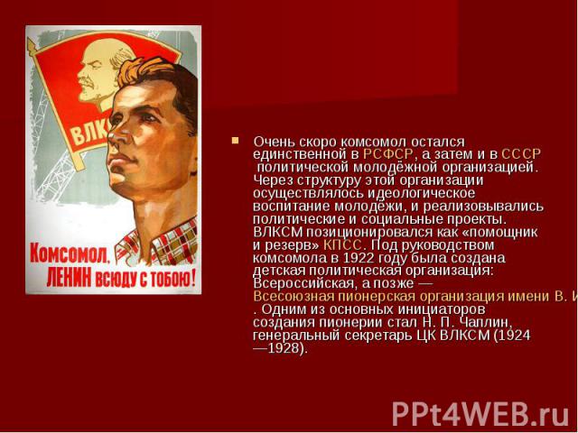 Очень скоро комсомол остался единственной в РСФСР, а затем и в СССР политической молодёжной организацией. Через структуру этой организации осуществлялось идеологическое воспитание молодёжи, и реализовывались политические и социальные …