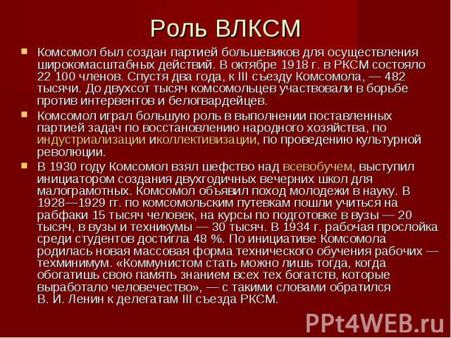 Роль ВЛКСМ Комсомол был создан партией большевиков для осуществления широкомасштабных действий. В октябре 1918 г. в РКСМ состояло 22 100 членов. Спустя два года, к III съезду Комсомола, — 482 тысячи. До двухсот тысяч комсомольцев участвова…