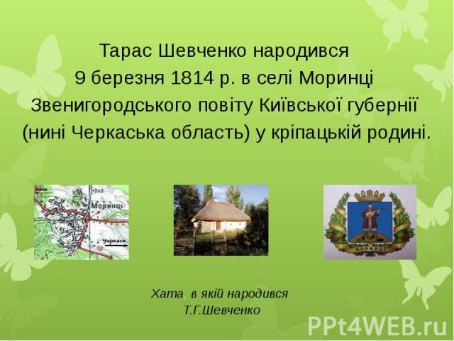 Тарас Шевченко народився 9 березня 1814 р. в селі Моринці Звенигородського повіту Київської губернії (нині Черкаська область) у кріпацькій родині.