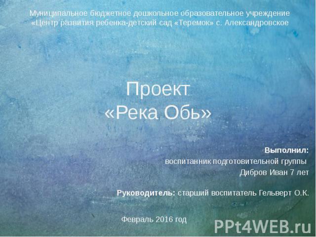 Проект «Река Обь» Выполнил: воспитанник подготовительной группы Дибров Иван 7 лет Руководитель: старший воспитатель Гельверт О.К.