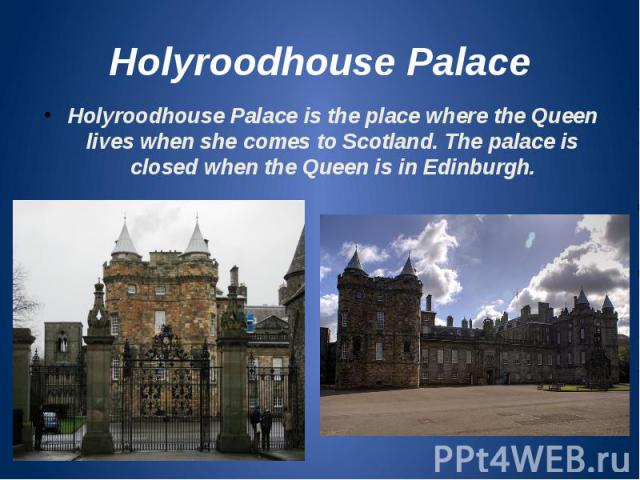 Holyroodhouse Palace Holyroodhouse Palace is the place where the Queen lives when she comes to Scotland. The palace is closed when the Queen is in Edinburgh.