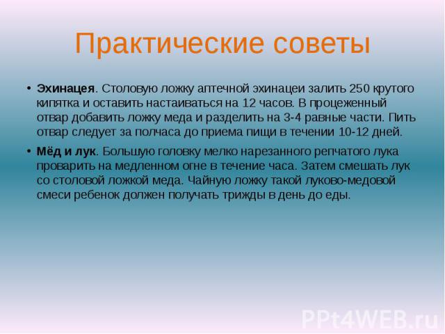 Практические советыЭхинацея. Столовую ложку аптечной эхинацеи залить 250 крутого кипятка и оставить настаиваться на 12 часов. В процеженный отвар добавить ложку меда и разделить на 3-4 равные части. Пить отвар следует за полчаса до приема пищи в теч…