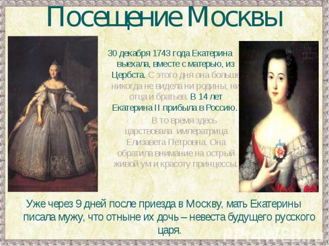 Посещение Москвы30 декабря 1743 года Екатерина выехала, вместе с матерью, из Цербста. С этого дня она больше никогда не видела ни родины, ни отца и братьев. В 14 лет Екатерина II прибыла в Россию. В то время здесь царствовала императрица Елизавета П…