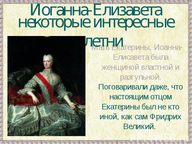 Иоганна-Елизаветанекоторые интересные сплетниМать Екатерины, Иоанна-Елисавета была женщиной властной и разгульной. Поговаривали даже, что настоящим отцом Екатерины был не кто иной, как сам Фридрих Великий.
