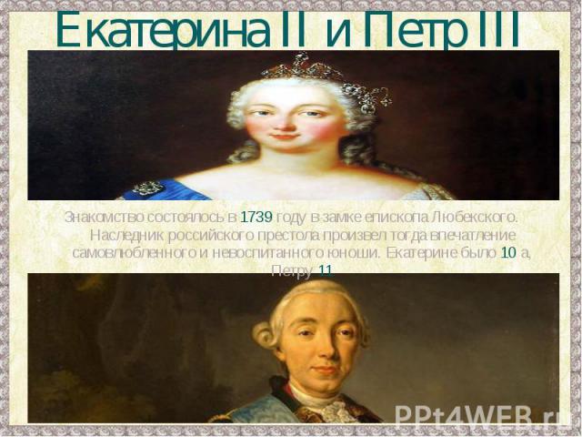 Екатерина II и Петр IIIЗнакомство состоялось в 1739 году в замке епископа Любекского. Наследник российского престола произвел тогда впечатление самовлюбленного и невоспитанного юноши. Екатерине было 10 а, Петру 11