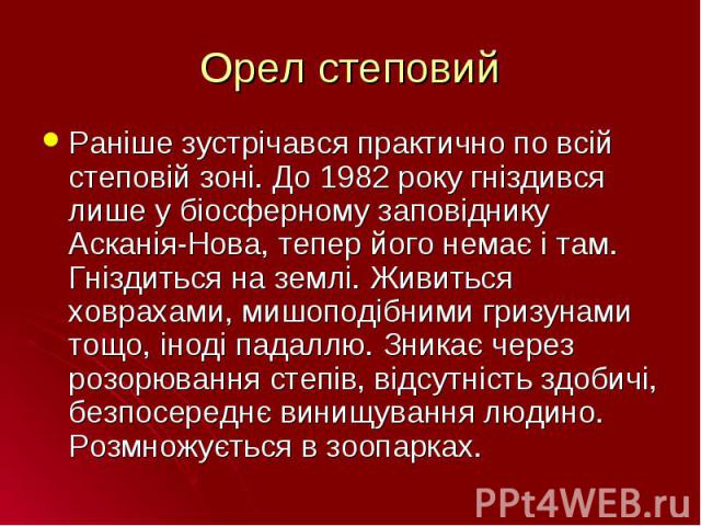 Раніше зустрічався практично по всій степовій зоні. До 1982 року гніздився лише у біосферному заповіднику Асканія-Нова, тепер його немає і там. Гніздиться на землі. Живиться ховрахами, мишоподібними гризунами тощо, іноді падаллю. Зникає через розорю…