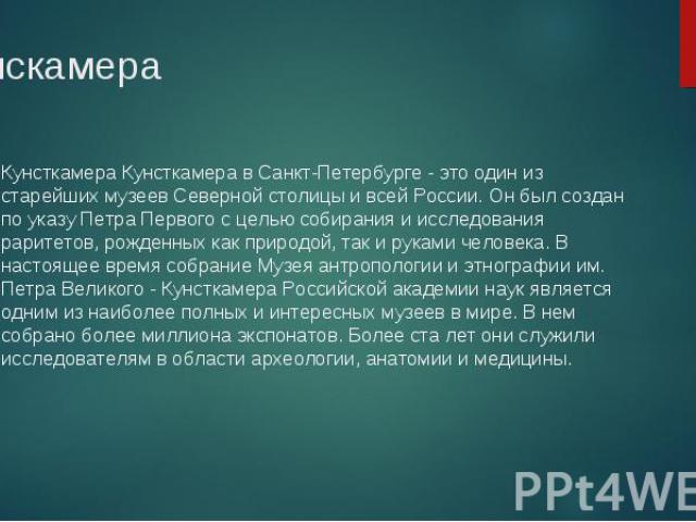 Кунсткамера Кунсткамера в Санкт-Петербурге - это один из старейших музеев Северной столицы и всей России. Он был создан по указу Петра Первого с целью собирания и исследования раритетов, рожденных как природой, так и руками человека. В настоящее вре…