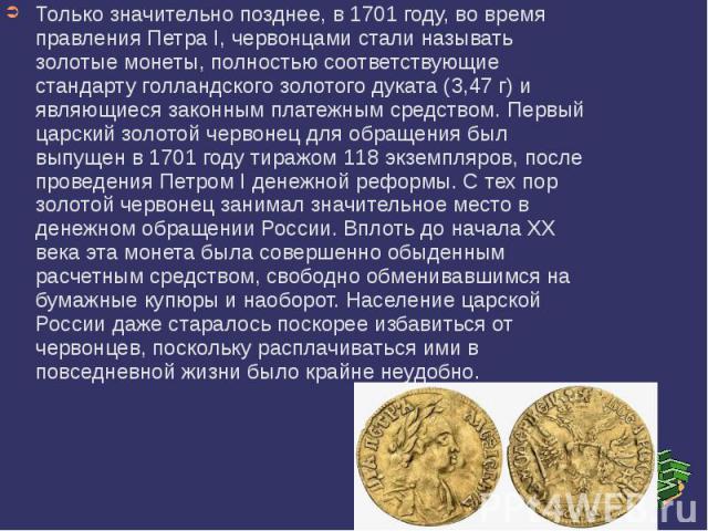 Только значительно позднее, в 1701 году, во время правления Петра I, червонцами стали называть золотые монеты, полностью соответствующие стандарту голландского золотого дуката (3,47 г) и являющиеся законным платежным средством. Первый царский золото…