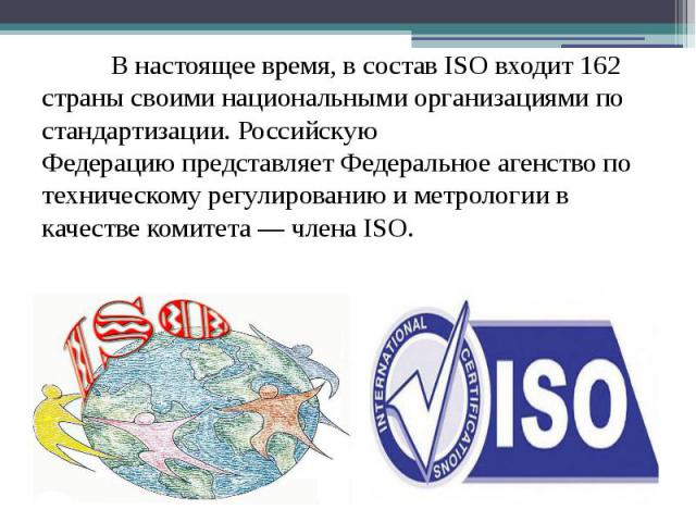 В настоящее время, в состав ISO входит 162 страны своими национальными организациями по стандартизации. Российскую Федерацию представляет Федеральное агенство по техническому регулированию и метрологии в качестве комитета — …