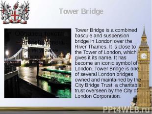 Tower Bridge is a combined bascule and suspension bridge in London over the Rive