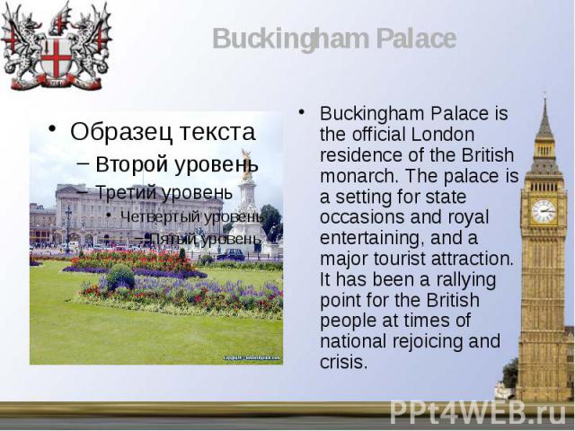 Buckingham Palace is the official London residence of the British monarch. The palace is a setting for state occasions and royal entertaining, and a major tourist attraction. It has been a rallying point for the British people at times of national r…