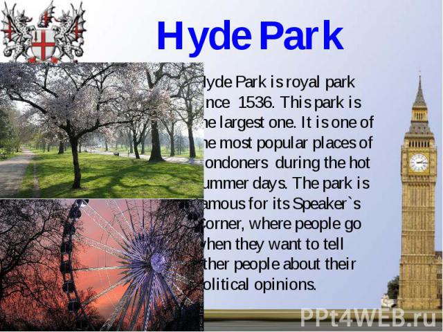 Hyde Park Hyde Park is royal park since 1536. This park is the largest one. It is one of the most popular places of Londoners during the hot summer days. The park is famous for its Speaker`s Corner, where people go when they want to tell other peopl…