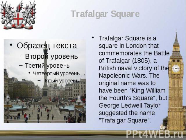 Trafalgar Square is a square in London that commemorates the Battle of Trafalgar (1805), a British naval victory of the Napoleonic Wars. The original name was to have been "King William the Fourth's Square", but George Ledwell Taylor sugge…