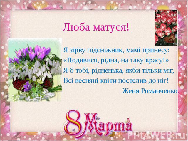 Люба матуся! Я зірву підсніжник, мамі принесу: «Подивися, рідна, на таку красу!» Я б тобі, рідненька, якби тільки міг, Всі весняні квіти постелив до ніг! Женя Романченко.