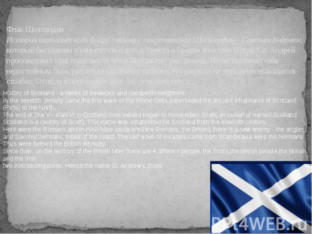 Флак Шотландия История шотландского флага связана с покровителем Шотландии – Святым Андреем, который был одним из апостолов Иисуса Христа и братом апостола Петра. Св. Андрей проповедовал христианство, за что и был распят римлянами. Но он посчитал се…