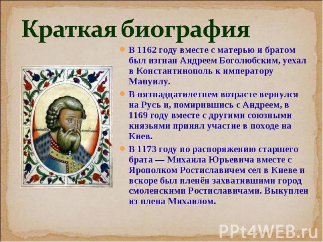 В 1162 году вместе с матерью и братом был изгнан Андреем Боголюбским, уехал в Константинополь к императору Мануилу. В 1162 году вместе с матерью и братом был изгнан Андреем Боголюбским, уехал в Константинополь к императору Мануилу. В пятнадцатилетне…
