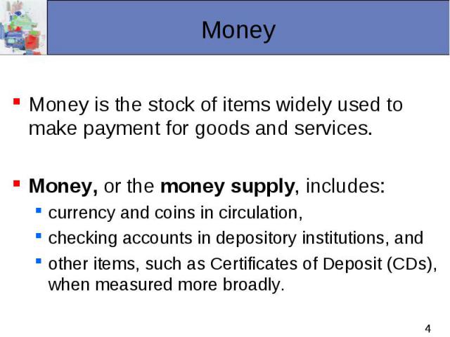 Money is the stock of items widely used to make payment for goods and services. Money, or the money supply, includes: currency and coins in circulation, checking accounts in depository institutions, and other items, such as Certificates of Deposit (…