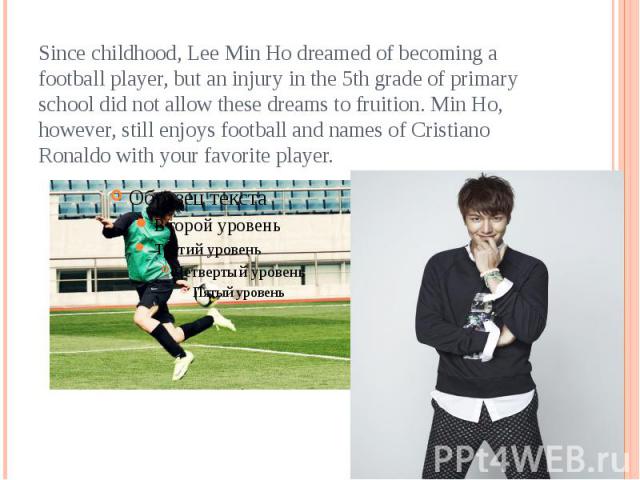 Since childhood, Lee Min Ho dreamed of becoming a football player, but an injury in the 5th grade of primary school did not allow these dreams to fruition. Min Ho, however, still enjoys football and names of Cristiano Ronaldo with your favorite player.