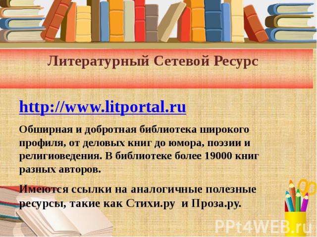 Литературный Сетевой Ресурс http://www.litportal.ru Обширная и добротная библиотека широкого профиля, от деловых книг до юмора, поэзии и религиоведения. В библиотеке более 19000 книг разных авторов. Имеются ссылки на аналогичные полезные ресурсы, та…