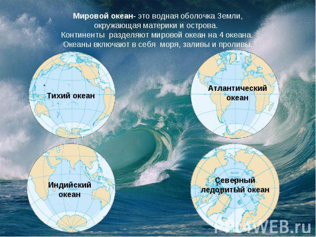 Мировой океан- это водная оболочка Земли, окружающая материки и острова.  Континенты  разделяют мировой океан на 4 океана. Океаны включают в себя  моря, заливы и проливы.