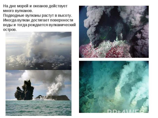На дне морей и океанов действует много вулканов. Подводные вулканы растут в высоту. Иногда вулкан достигает поверхности воды и тогда рождается вулканический остров.