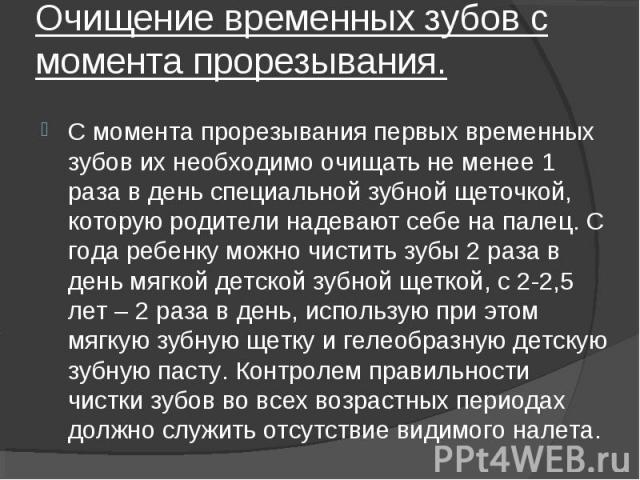 С момента прорезывания первых временных зубов их необходимо очищать не менее 1 раза в день специальной зубной щеточкой, которую родители надевают себе на палец. С года ребенку можно чистить зубы 2 раза в день мягкой детской зубной щеткой, с 2-2,5 ле…